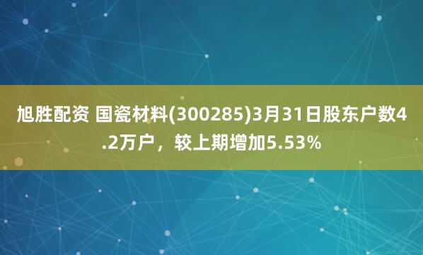 旭胜配资 国瓷材料(300285)3月31日股东户数4.2万户，较上期增加5.53%