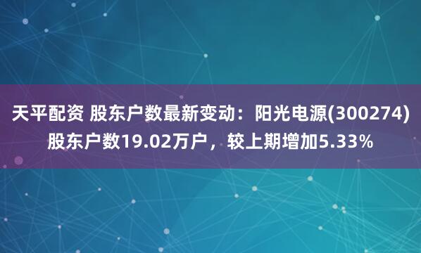 天平配资 股东户数最新变动：阳光电源(300274)股东户数19.02万户，较上期增加5.33%
