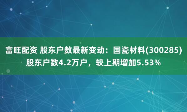 富旺配资 股东户数最新变动：国瓷材料(300285)股东户数4.2万户，较上期增加5.53%