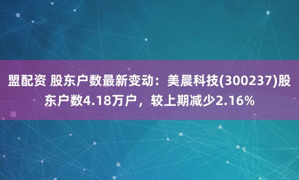 盟配资 股东户数最新变动：美晨科技(300237)股东户数4.18万户，较上期减少2.16%