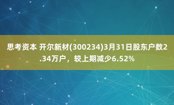 思考资本 开尔新材(300234)3月31日股东户数2.34万户，较上期减少6.52%