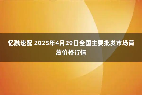 忆融速配 2025年4月29日全国主要批发市场茼蒿价格行情