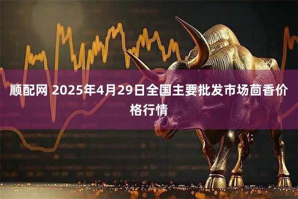 顺配网 2025年4月29日全国主要批发市场茴香价格行情