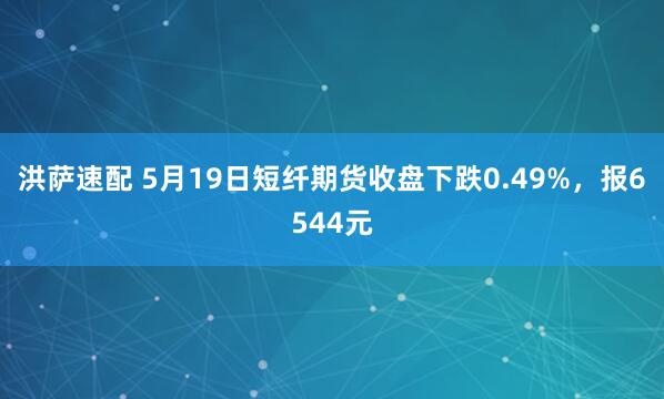 洪萨速配 5月19日短纤期货收盘下跌0.49%，报6544元