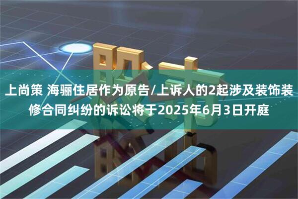 上尚策 海骊住居作为原告/上诉人的2起涉及装饰装修合同纠纷的诉讼将于2025年6月3日开庭