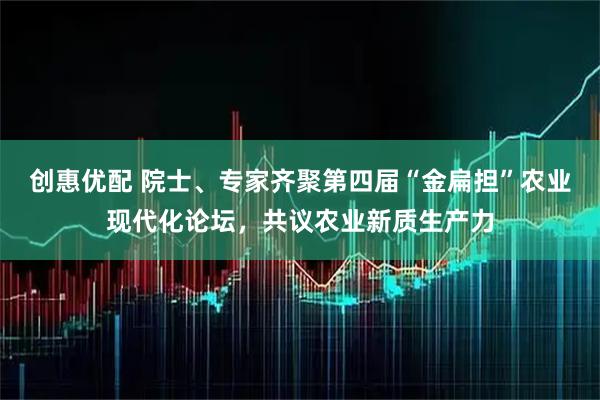 创惠优配 院士、专家齐聚第四届“金扁担”农业现代化论坛，共议农业新质生产力