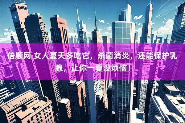 倍顺网 女人夏天多吃它，杀菌消炎，还能保护乳腺，让你一夏没烦恼！