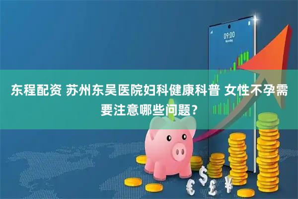 东程配资 苏州东吴医院妇科健康科普 女性不孕需要注意哪些问题？