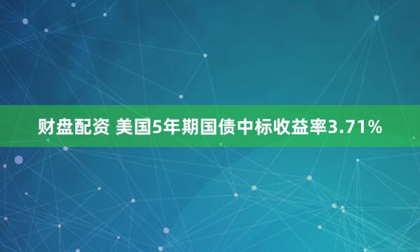 财盘配资 美国5年期国债中标收益率3.71%