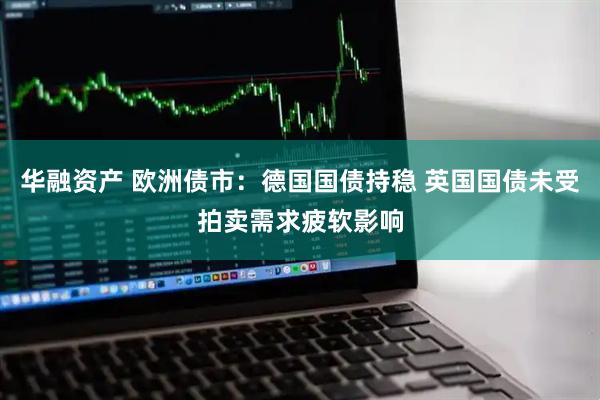 华融资产 欧洲债市：德国国债持稳 英国国债未受拍卖需求疲软影响