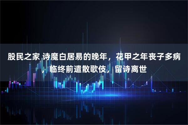 股民之家 诗魔白居易的晚年，花甲之年丧子多病，临终前遣散歌伎，留诗离世
