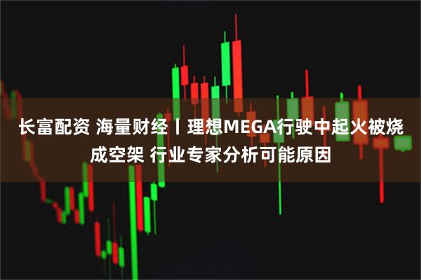 长富配资 海量财经丨理想MEGA行驶中起火被烧成空架 行业专家分析可能原因
