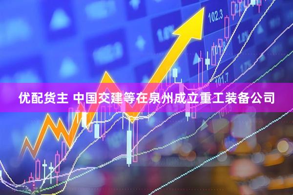 优配货主 中国交建等在泉州成立重工装备公司