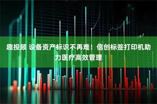 趣投顾 设备资产标识不再难！信创标签打印机助力医疗高效管理
