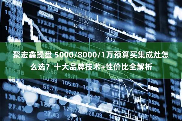 聚宏鑫操盘 5000/8000/1万预算买集成灶怎么选？十大品牌技术+性价比全解析
