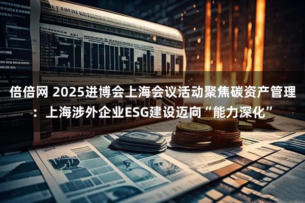 倍倍网 2025进博会上海会议活动聚焦碳资产管理：上海涉外企业ESG建设迈向“能力深化”