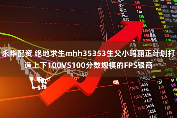 永华配资 绝地求生mhh35353生父小玛丽正计划打造上下100VS100分数规模的FPS银商