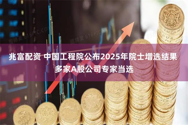 兆富配资 中国工程院公布2025年院士增选结果 多家A股公司专家当选