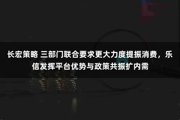 长宏策略 三部门联合要求更大力度提振消费，乐信发挥平台优势与政策共振扩内需
