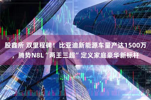 股鑫所 双里程碑！比亚迪新能源车量产达1500万，腾势N8L“两王三超”定义家庭豪华新标杆