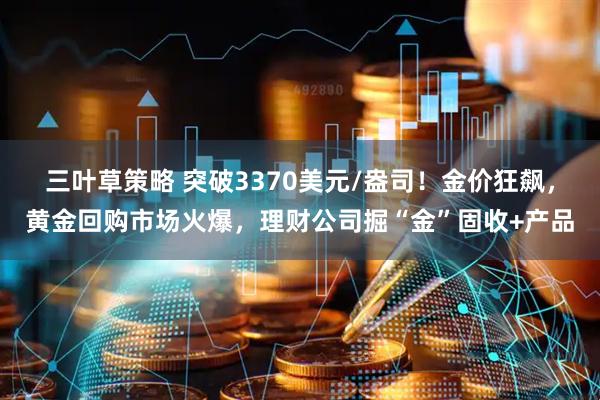 三叶草策略 突破3370美元/盎司！金价狂飙，黄金回购市场火爆，理财公司掘“金”固收+产品