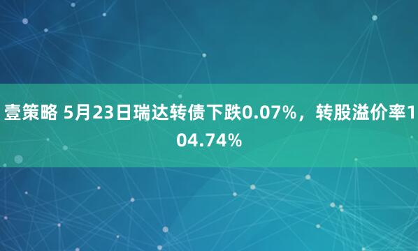 壹策略 5月23日瑞达转债下跌0.07%，转股溢价率104.74%