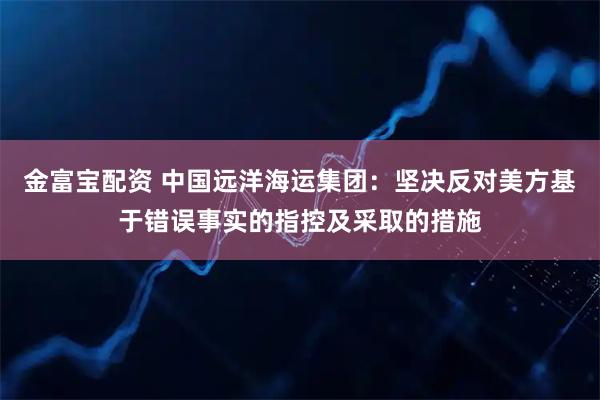 金富宝配资 中国远洋海运集团：坚决反对美方基于错误事实的指控及采取的措施