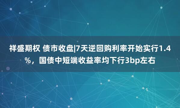祥盛期权 债市收盘|7天逆回购利率开始实行1.4%，国债中短端收益率均下行3bp左右