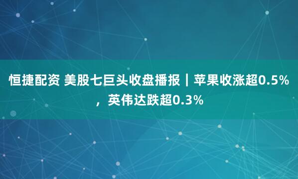 恒捷配资 美股七巨头收盘播报｜苹果收涨超0.5%，英伟达跌超0.3%