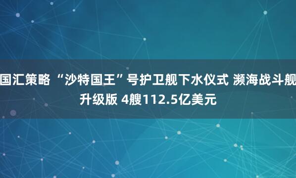 国汇策略 “沙特国王”号护卫舰下水仪式 濒海战斗舰升级版 4艘112.5亿美元