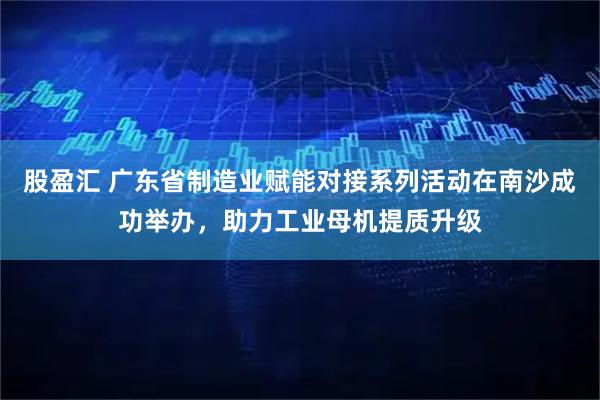 股盈汇 广东省制造业赋能对接系列活动在南沙成功举办，助力工业母机提质升级