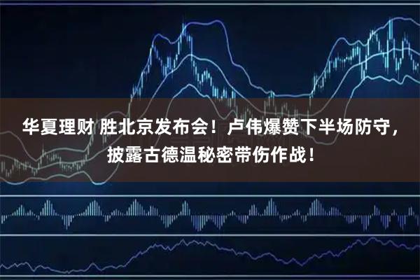 华夏理财 胜北京发布会！卢伟爆赞下半场防守，披露古德温秘密带伤作战！
