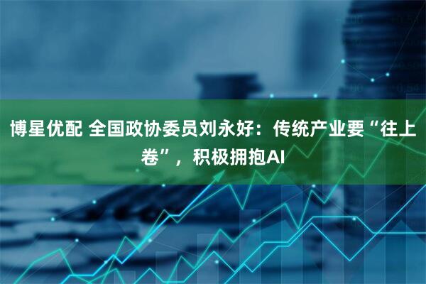 博星优配 全国政协委员刘永好：传统产业要“往上卷”，积极拥抱AI