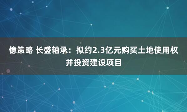 億策略 长盛轴承：拟约2.3亿元购买土地使用权并投资建设项目