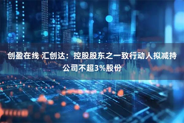 创盈在线 汇创达：控股股东之一致行动人拟减持公司不超3%股份
