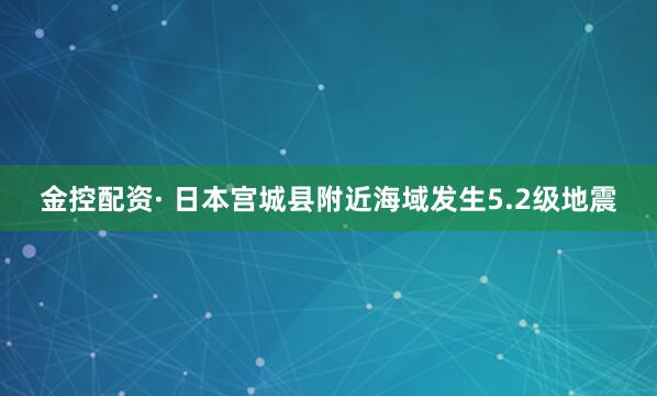 金控配资· 日本宫城县附近海域发生5.2级地震