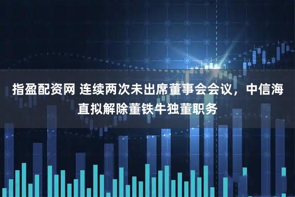 指盈配资网 连续两次未出席董事会会议，中信海直拟解除董铁牛独董职务